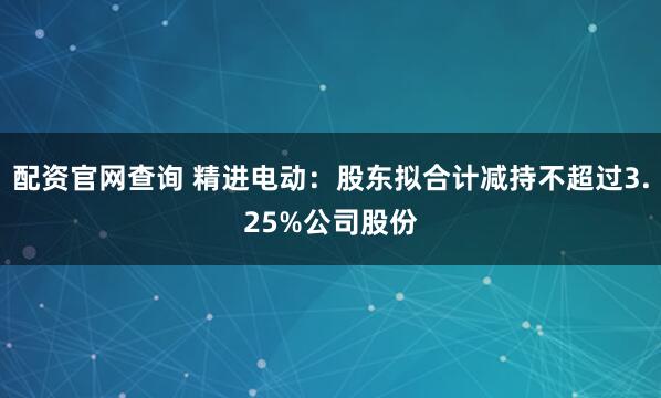 配资官网查询 精进电动：股东拟合计减持不超过3.25%公司股份