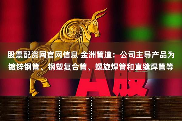 股票配资网官网信息 金洲管道：公司主导产品为镀锌钢管、钢塑复合管、螺旋焊管和直缝焊管等