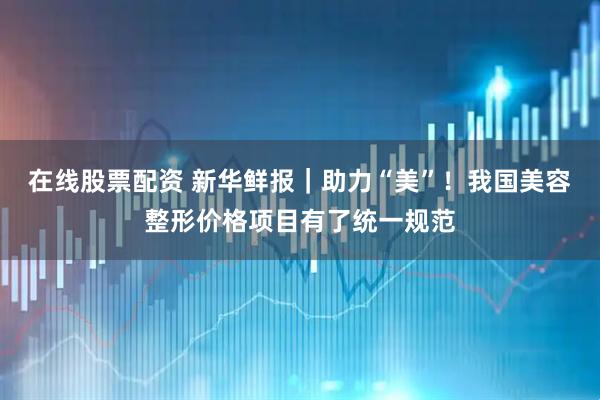 在线股票配资 新华鲜报｜助力“美”！我国美容整形价格项目有了统一规范