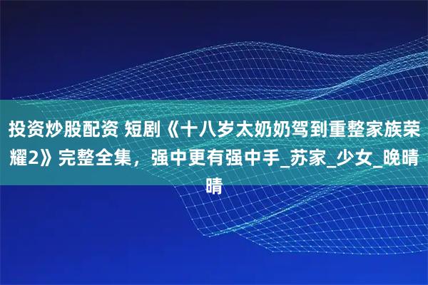 投资炒股配资 短剧《十八岁太奶奶驾到重整家族荣耀2》完整全集，强中更有强中手_苏家_少女_晚晴