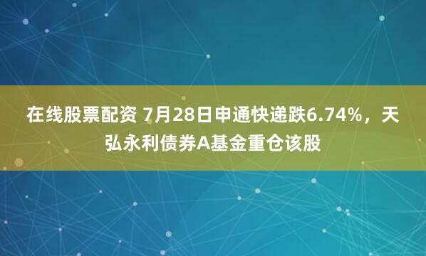 在线股票配资 7月28日申通快递跌6.74%，天弘永利债券A基金重仓该股