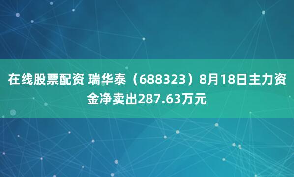 在线股票配资 瑞华泰（688323）8月18日主力资金净卖出287.63万元