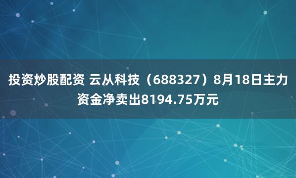 投资炒股配资 云从科技（688327）8月18日主力资金净卖出8194.75万元