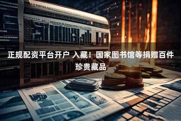 正规配资平台开户 入藏！国家图书馆等捐赠百件珍贵藏品