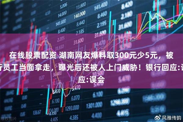 在线股票配资 湖南网友爆料取300元少5元，被银行员工当面拿走，曝光后还被人上门威胁！银行回应:误会
