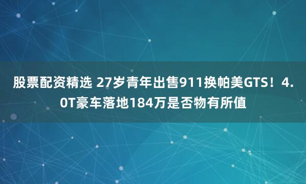 股票配资精选 27岁青年出售911换帕美GTS！4.0T豪车落地184万是否物有所值